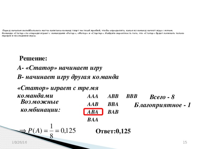 № 320205   Перед началом волейбольного матча капитаны команд тянут честный жребий, чтобы определить, какая из команд начнёт игру с мячом. Команда «Статор» по очереди играет с командами «Ротор», «Мотор» и «Стартер». Найдите вероятность того, что «Статор» будет начинать только первую и последнюю игры.    Решение: А- «Статор» начинает игру  В- начинает игру другая команда  «Статор» играет с тремя командами  Всего - 8 АВВ ААА ВВВ     Возможные комбинации:  ААВ Благоприятное - 1 ВВА   АВА ВАВ   ВАА  Ответ:0,125