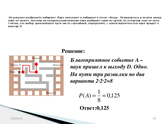 № 320212   На рисунке изображён лабиринт. Паук заползает в лабиринт в точке «Вход». Развернуться и ползти назад паук не может, поэтому на каждом разветвлении паук выбирает один из путей, по которому ещё не полз. Считая, что выбор дальнейшего пути чисто случайный, определите, с какой вероятностью паук придёт к выходу D. Решение: Благоприятное событие А – паук пришел к выходу D. Одно.  На пути три развилки по два варианта 2·2·2=8    Ответ:0,125