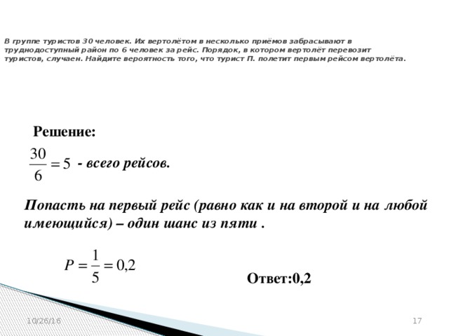 № 320194  В группе туристов 30 человек. Их вертолётом в несколько приёмов забрасывают в труднодоступный район по 6 человек за рейс. Порядок, в котором вертолёт перевозит туристов, случаен. Найдите вероятность того, что турист П. полетит первым рейсом вертолёта. Решение: - всего рейсов. Попасть на первый рейс (равно как и на второй и на любой имеющийся) – один шанс из пяти . Ответ:0,2