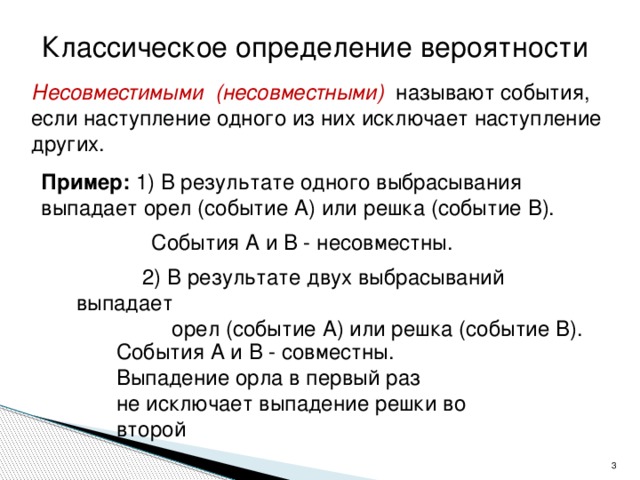 Классическое определение вероятности Несовместимыми (несовместными) называют события, если наступление одного из них исключает наступление других. Пример: 1) В результате одного выбрасывания выпадает  орел (событие А) или решка (событие В).  События А и В - несовместны.  2) В результате двух выбрасываний выпадает  орел (событие А) или решка (событие В).  События А и В - совместны. Выпадение орла в первый раз не исключает выпадение решки во второй