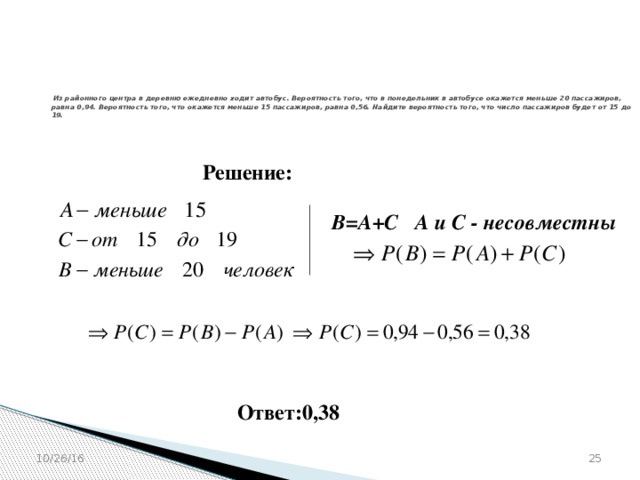 № 320203   Из районного центра в деревню ежедневно ходит автобус. Вероятность того, что в понедельник в автобусе окажется меньше 20 пассажиров, равна 0,94. Вероятность того, что окажется меньше 15 пассажиров, равна 0,56. Найдите вероятность того, что число пассажиров будет от 15 до 19.    Решение: В=А+С А и С - несовместны Ответ:0,38