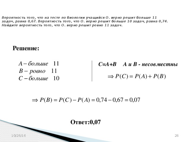№ 320198  Вероятность того, что на тесте по биологии учащийся О. верно решит больше 11 задач, равна 0,67. Вероятность того, что О. верно решит больше 10 задач, равна 0,74. Найдите вероятность того, что О. верно решит ровно 11 задач. Решение: С=А+В А и В - несовместны Ответ:0,07