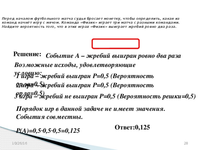 № 320183  Перед началом футбольного матча судья бросает монетку, чтобы определить, какая из команд начнёт игру с мячом. Команда «Физик» играет три матча с разными командами. Найдите вероятность того, что в этих играх «Физик» выиграет жребий ровно два раза. Решение: Событие А – жребий выигран ровно два раза  Возможные исходы, удовлетворяющие условию:  1 игра – жребий выигран Р=0,5 (Вероятность орла=0,5)  2 игра – жребий выигран Р=0,5 (Вероятность орла=0,5)  3 игра – жребий не выигран Р=0,5 (Вероятность решки=0,5)  Порядок игр в данной задаче не имеет значения. События совместны.  Ответ:0,125 Р(А)=0,5∙0,5∙0,5=0,125