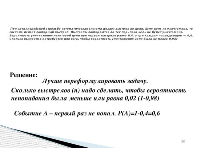 № 320187   При артиллерийской стрельбе автоматическая система делает выстрел по цели. Если цель не уничтожена, то система делает повторный выстрел. Выстрелы повторяются до тех пор, пока цель не будет уничтожена. Вероятность уничтожения некоторой цели при первом выстреле равна 0,4, а при каждом последующем — 0,6. Сколько выстрелов потребуется для того, чтобы вероятность уничтожения цели была не менее 0,98? Решение: Лучше переформулировать задачу. Сколько выстрелов (n) надо сделать, чтобы вероятность непопадания была меньше или равна 0,02 (1-0,98) Событие А – первый раз не попал. Р(А)=1-0,4=0,6