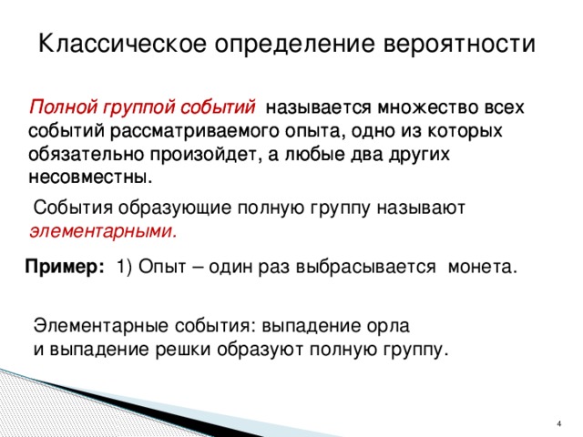 Классическое определение вероятности Полной группой событий называется множество всех событий рассматриваемого опыта, одно из которых обязательно произойдет, а любые два других несовместны. Полной группой событий называется множество всех событий рассматриваемого опыта, одно из которых обязательно произойдет, а любые два других несовместны.  События образующие полную группу называют элементарными. Пример: 1)  Опыт –  один раз  выбрасывается монета.  Элементарные события: выпадение орла и выпадение решки образуют полную группу.