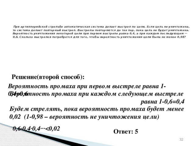 № 320187   При артиллерийской стрельбе автоматическая система делает выстрел по цели. Если цель не уничтожена, то система делает повторный выстрел. Выстрелы повторяются до тех пор, пока цель не будет уничтожена. Вероятность уничтожения некоторой цели при первом выстреле равна 0,4, а при каждом последующем — 0,6. Сколько выстрелов потребуется для того, чтобы вероятность уничтожения цели была не менее 0,98? Решение(второй способ): Вероятность промаха при первом выстреле равна 1-0,4=0,6 Вероятность промаха при каждом следующем выстреле  равна 1-0,6=0,4 Будем стрелять, пока вероятность промаха будет менее 0,02 (1-0,98 – вероятность не уничтожения цели) 0,6∙0,4∙0,4∙∙∙ Ответ: 5