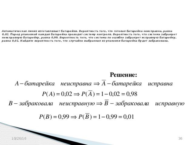 № 320211  Автоматическая линия изготавливает батарейки. Вероятность того, что готовая батарейка неисправна, равна 0,02. Перед упаковкой каждая батарейка проходит систему контроля. Вероятность того, что система забракует неисправную батарейку, равна 0,99. Вероятность того, что система по ошибке забракует исправную батарейку, равна 0,01. Найдите вероятность того, что случайно выбранная из упаковки батарейка будет забракована. Решение: