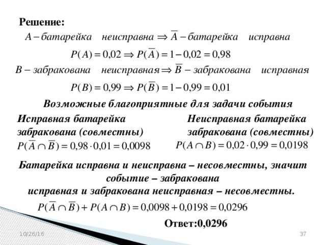 Решение: Возможные благоприятные для задачи события Исправная батарейка Неисправная батарейка забракована (совместны) забракована (совместны) Батарейка исправна и неисправна – несовместны, значит событие – забракована  исправная и забракована неисправная – несовместны. Ответ:0,0296