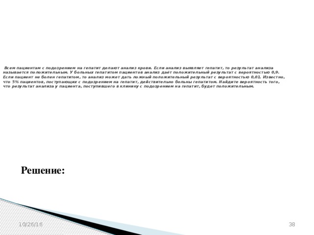 № 320207   Всем пациентам с подозрением на гепатит делают анализ крови. Если анализ выявляет гепатит, то результат анализа называется положительным. У больных гепатитом пациентов анализ даёт положительный результат с вероятностью 0,9. Если пациент не болен гепатитом, то анализ может дать ложный положительный результат с вероятностью 0,01. Известно, что 5% пациентов, поступающих с подозрением на гепатит, действительно больны гепатитом. Найдите вероятность того, что результат анализа у пациента, поступившего в клинику с подозрением на гепатит, будет положительным. Решение: