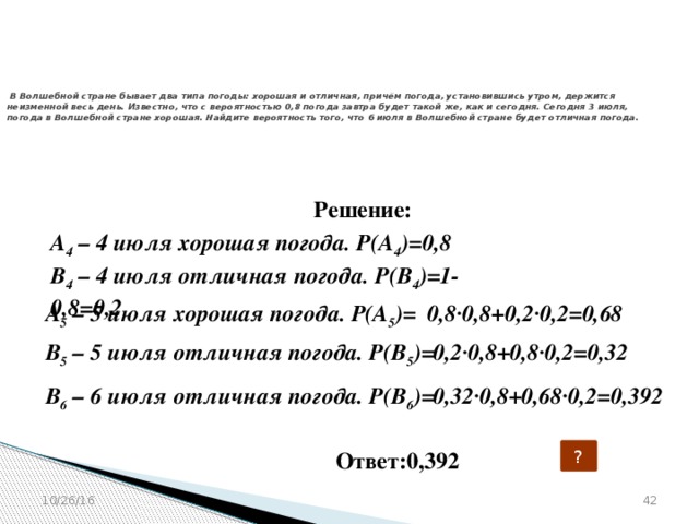 № 320206   В Волшебной стране бывает два типа погоды: хорошая и отличная, причём погода, установившись утром, держится неизменной весь день. Известно, что с вероятностью 0,8 погода завтра будет такой же, как и сегодня. Сегодня 3 июля, погода в Волшебной стране хорошая. Найдите вероятность того, что 6 июля в Волшебной стране будет отличная погода.   Решение: А 4 – 4 июля хорошая погода. Р(А 4 )=0,8  В 4 – 4 июля отличная погода. Р(В 4 )=1-0,8=0,2  А 5 – 5 июля хорошая погода. Р(А 5 )= 0,8·0,8+0,2·0,2=0,68   В 5 – 5 июля отличная погода. Р(В 5 )= 0,2·0,8+0,8·0,2=0,32   В 6 – 6 июля отличная погода. Р(В 6 )= 0,32·0,8+0,68·0,2=0,392   Ответ:0,392 ?