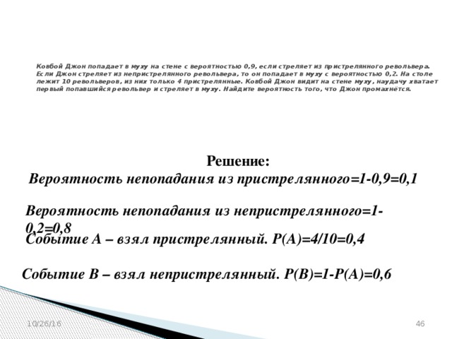 № 320180  Ковбой Джон попадает в муху на стене с вероятностью 0,9, если стреляет из пристрелянного револьвера. Если Джон стреляет из непристрелянного револьвера, то он попадает в муху с вероятностью 0,2. На столе лежит 10 револьверов, из них только 4 пристрелянные. Ковбой Джон видит на стене муху, наудачу хватает первый попавшийся револьвер и стреляет в муху. Найдите вероятность того, что Джон промахнётся. Решение: Вероятность непопадания из пристрелянного=1-0,9=0,1  Вероятность непопадания из непристрелянного=1-0,2=0,8  Событие А – взял пристрелянный. Р(А)=4/10=0,4  Событие В – взял непристрелянный. Р(В)=1-Р(А)=0,6