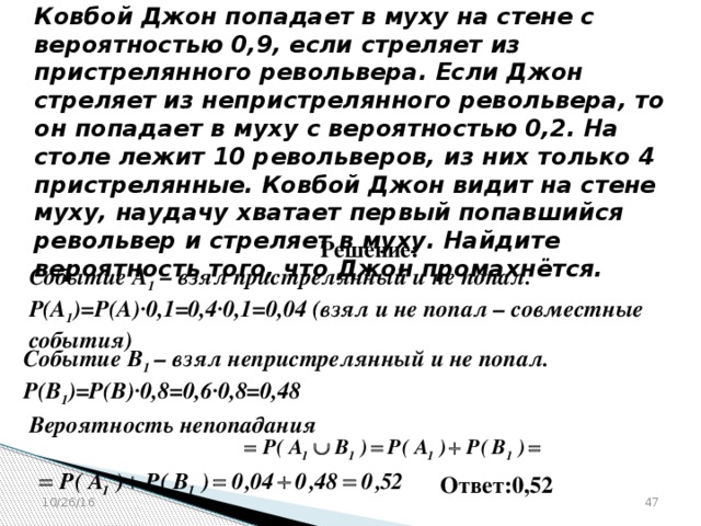 № 320180  Ковбой Джон попадает в муху на стене с вероятностью 0,9, если стреляет из пристрелянного револьвера. Если Джон стреляет из непристрелянного револьвера, то он попадает в муху с вероятностью 0,2. На столе лежит 10 револьверов, из них только 4 пристрелянные. Ковбой Джон видит на стене муху, наудачу хватает первый попавшийся револьвер и стреляет в муху. Найдите вероятность того, что Джон промахнётся. Решение: Событие А 1 – взял пристрелянный и не попал. Р(А 1 )=Р(А)∙0,1=0,4∙0,1=0,04 (взял и не попал – совместные события)  Событие В 1 – взял непристрелянный и не попал. Р(В 1 )=Р(В)∙0,8=0,6∙0,8=0,48  Вероятность непопадания  Ответ:0,52