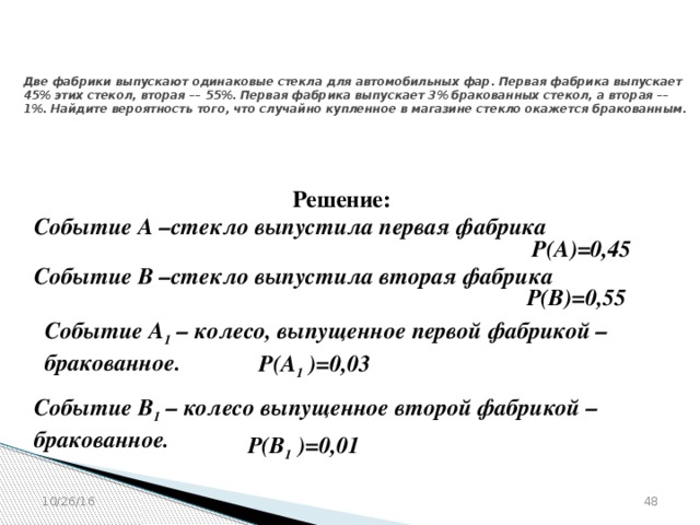 № 319353  Две фабрики выпускают одинаковые стекла для автомобильных фар. Первая фабрика выпускает 45% этих стекол, вторая –– 55%. Первая фабрика выпускает 3% бракованных стекол, а вторая –– 1%. Найдите вероятность того, что случайно купленное в магазине стекло окажется бракованным. Решение: Событие А –стекло выпустила первая фабрика  Р(А)=0,45  Событие В –стекло выпустила вторая фабрика  Р(В)=0,55  Событие А 1 – колесо, выпущенное первой фабрикой – бракованное.  Р(А 1 )=0,03  Событие В 1 – колесо выпущенное второй фабрикой – бракованное.  Р(В 1 )=0,01