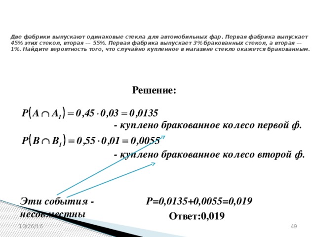 № 319353  Две фабрики выпускают одинаковые стекла для автомобильных фар. Первая фабрика выпускает 45% этих стекол, вторая –– 55%. Первая фабрика выпускает 3% бракованных стекол, а вторая –– 1%. Найдите вероятность того, что случайно купленное в магазине стекло окажется бракованным. Решение: - куплено бракованное колесо первой ф.  - куплено бракованное колесо второй ф.  Эти события - несовместны Р=0,0135+0,0055=0,019   Ответ:0,019