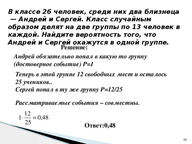 320192 В классе 26 человек, среди них два близнеца  — Андрей и Сергей. Класс случайным образом делят на две группы по 13 человек в каждой. Найдите вероятность того, что Андрей и Сергей окажутся в одной группе. Решение: Андрей обязательно попал в какую то группу (достоверное событие) Р=1  Теперь в этой группе 12 свободных мест и осталось 25 учеников..  Сергей попал в ту же группу Р=12/25  Рассматриваемые события – совместны.  Ответ:0,48