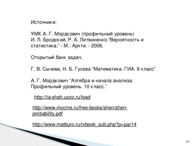 Источники: УМК А. Г. Мордкович (профильный уровень) И. Л. Бродский, Р. А. Литвиненко.“Вероятность и статистика.” - М.: Аркти. - 2006. Открытый банк задач. Г. В. Сычева, Н. Б. Гусева “Математика. ГИА. 9 класс” А. Г. Мордкович “Алгебра и начала анализа. Профильный уровень. 10 класс.” http://ta-shah.ucoz.ru/load  http://www.mccme.ru/free-books/shen/shen-probability.pdf  http://www.matburo.ru/tvbook_sub.php?p=par14