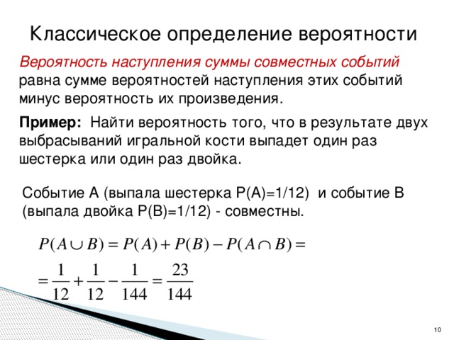 Классическое определение вероятности Вероятность наступления суммы совместных событий равна сумме вероятностей наступления этих событий минус вероятность их произведения. Пример: Найти вероятность того, что в результате двух выбрасываний игральной кости выпадет один раз шестерка или один раз двойка. Событие А (выпала шестерка Р(А)=1/12) и событие В (выпала двойка Р(В)=1/12) - совместны.