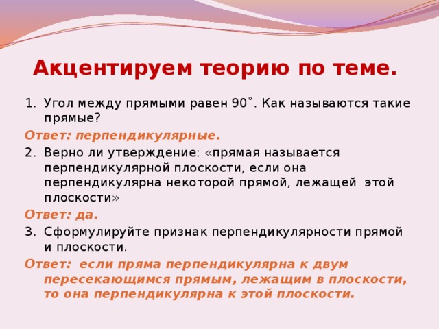 Акцентируем теорию по теме.  1.  Угол между прямыми равен 90˚. Как называются такие прямые? Ответ: перпендикулярные. 2.  Верно ли утверждение: «прямая называется перпендикулярной плоскости, если она перпендикулярна некоторой прямой, лежащей этой плоскости» Ответ: да. 3.  Сформулируйте признак перпендикулярности прямой и плоскости. Ответ: если пряма перпендикулярна к двум пересекающимся прямым, лежащим в плоскости, то она перпендикулярна к этой плоскости.