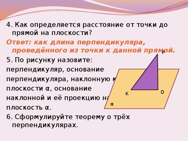 4. Как определяется расстояние от точки до прямой на плоскости? Ответ: как длина перпендикуляра, проведённого из точки к данной прямой. 5. По рисунку назовите: перпендикуляр, основание перпендикуляра, наклонную к плоскости α, основание наклонной и её проекцию на плоскость α. 6. Сформулируйте теорему о трёх перпендикулярах. P D K α