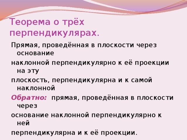 Теорема о трёх перпендикулярах. Прямая, проведённая в плоскости через основание наклонной перпендикулярно к её проекции на эту плоскость, перпендикулярна и к самой наклонной Обратно:  прямая, проведённая в плоскости через основание наклонной перпендикулярно к ней перпендикулярна и к её проекции.