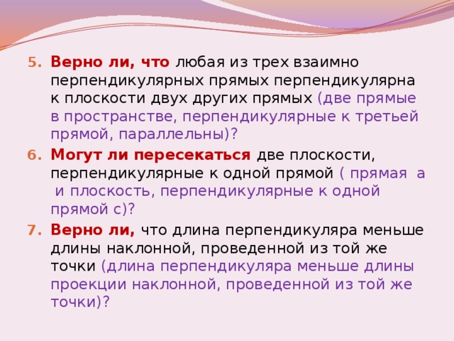 Верно ли, что любая из трех взаимно перпендикулярных прямых перпендикулярна к плоскости двух других прямых (две прямые в пространстве, перпендикулярные к третьей прямой, параллельны)? Могут ли пересекаться две плоскости, перпендикулярные к одной прямой ( прямая а и плоскость, перпендикулярные к одной прямой с)? Верно ли, что длина перпендикуляра меньше длины наклонной, проведенной из той же точки (длина перпендикуляра меньше длины проекции наклонной, проведенной из той же точки)?