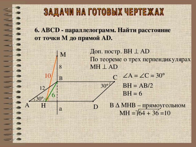 6. ABCD - параллелограмм . Найти расстояние от точки М до прямой AD . Доп. постр. BH    AD По теореме о трех перпендикулярах MH    AD M 8  A =  C = 30  10 C B BH = AB/2 BH = 6 30  12 6 30  А В  MHB – прямоугольном  MH = 64 + 36 =10 H D a