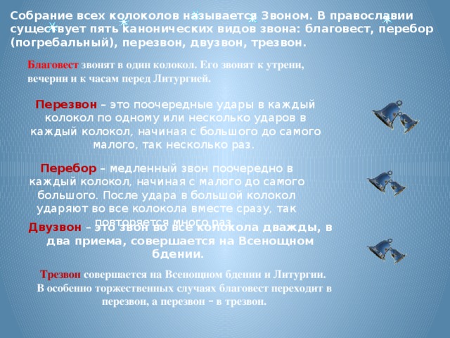 Собрание всех колоколов называется Звоном. В православии существует пять канонических видов звона: благовест, перебор (погребальный), перезвон, двузвон, трезвон. Благовест звонят в один колокол. Его звонят к утрени, вечерни и к часам перед Литургией. Перезвон  – это поочередные удары в каждый колокол по одному или несколько ударов в каждый колокол, начиная с большого до самого малого, так несколько раз. Перебор  – медленный звон поочередно в каждый колокол, начиная с малого до самого большого. После удара в большой колокол ударяют во все колокола вместе сразу, так повторяется много раз. Двузвон  – это звон во все колокола дважды, в два приема, совершается на Всенощном бдении. Трезвон  совершается на Всенощном бдении и Литургии. В особенно торжественных случаях благовест переходит в перезвон, а перезвон – в трезвон.