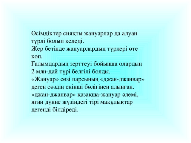 Өсімдіктер сияқты жануарлар да алуан түрлі болып келеді. Жер бетінде жануарлардың түрлері өте көп. Ғалымдардың зерттеуі бойынша олардың 2 млн-дай түрі белгілі болды. «Жануар» сөзі парсының «джан-джанвар» деген сөздің екінші бөлігінен алынған. «джан-джанвар» қазақша-жануар әлемі, яғни дүние жүзіндегі тірі мақұлықтар дегенді білдіреді.