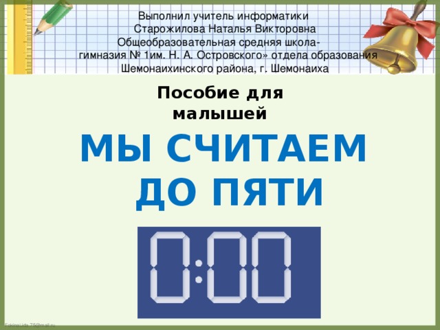 Выполнил учитель информатики  Старожилова Наталья Викторовна  Общеобразовательная средняя школа-  гимназия № 1им. Н. А. Островского» отдела образования Шемонаихинского района, г. Шемонаиха Пособие для малышей Мы считаем до пяти