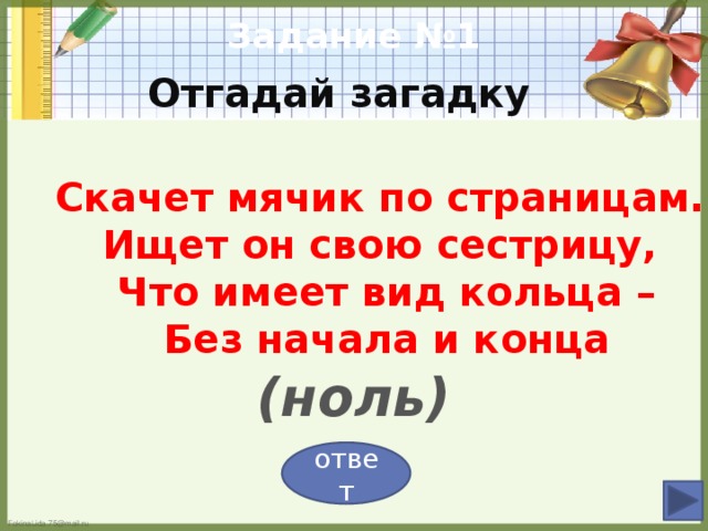 Задание №1  Отгадай загадку    Скачет мячик по страницам.  Ищет он свою сестрицу,  Что имеет вид кольца –  Без начала и конца   (ноль) ответ