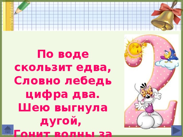 По воде скользит едва, Словно лебедь цифра два. Шею выгнула дугой, Гонит волны за собой.