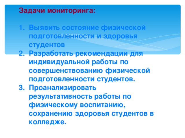 Задачи мониторинга:   1. Выявить состояние физической  подготовленности и здоровья  студентов  2. Разработать рекомендации для  индивидуальной работы по  совершенствованию физической  подготовленности студентов.  3. Проанализировать  результативность работы по  физическому воспитанию,  сохранению здоровья студентов в  колледже.