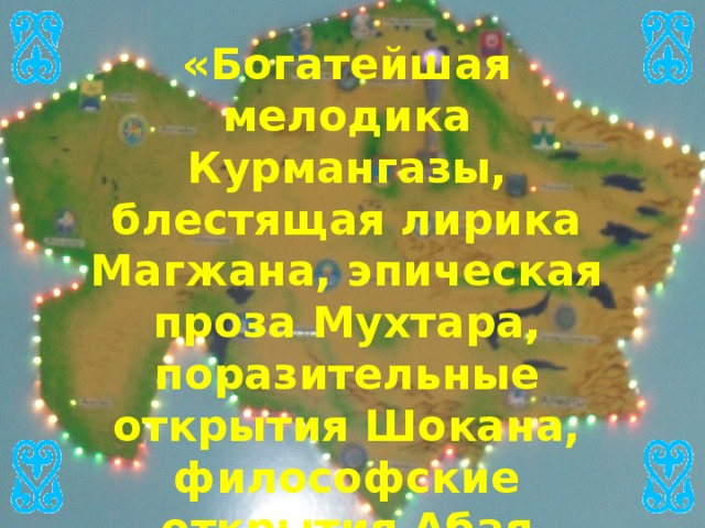 «Богатейшая мелодика Курмангазы, блестящая лирика Магжана, эпическая проза Мухтара, поразительные открытия Шокана, философские открытия Абая обогатят каждого, кто прикоснется к этим духовным богатствам»   Н.А.Назарбаев