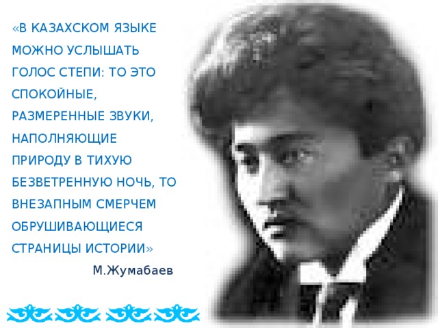 «В КАЗАХСКОМ ЯЗЫКЕ МОЖНО УСЛЫШАТЬ ГОЛОС СТЕПИ: ТО ЭТО СПОКОЙНЫЕ, РАЗМЕРЕННЫЕ ЗВУКИ, НАПОЛНЯЮЩИЕ ПРИРОДУ В ТИХУЮ БЕЗВЕТРЕННУЮ НОЧЬ, ТО ВНЕЗАПНЫМ СМЕРЧЕМ ОБРУШИВАЮЩИЕСЯ СТРАНИЦЫ ИСТОРИИ»  М.Жумабаев