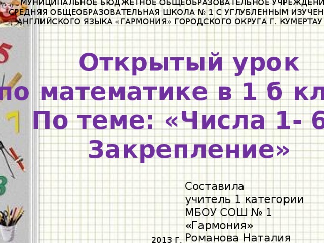 МУНИЦИПАЛЬНОЕ БЮДЖЕТНОЕ ОБЩЕОБРАЗОВАТЕЛЬНОЕ УЧРЕЖДЕНИЕ СРЕДНЯЯ ОБЩЕОБРАЗОВАТЕЛЬНАЯ ШКОЛА № 1 С УГЛУБЛЕННЫМ ИЗУЧЕНИЕМ АНГЛИЙСКОГО ЯЗЫКА «ГАРМОНИЯ» ГОРОДСКОГО ОКРУГА Г. КУМЕРТАУ РБ Открытый урок  по математике в 1 б классе По теме: «Числа 1- 6. Закрепление» Составила учитель 1 категории МБОУ СОШ № 1 «Гармония» Романова Наталия Петровна 2013 Г.