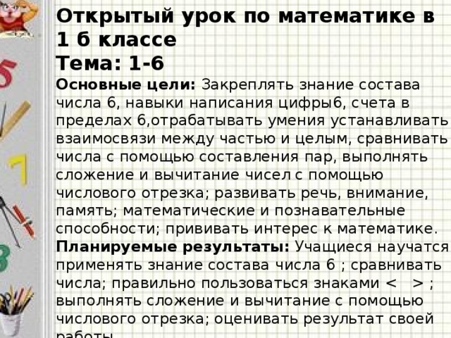 Открытый урок по математике в 1 б классе Тема: 1-6 Основные цели: Закреплять знание состава числа 6, навыки написания цифры6, счета в пределах 6,отрабатывать умения устанавливать взаимосвязи между частью и целым, сравнивать числа с помощью составления пар, выполнять сложение и вычитание чисел с помощью числового отрезка; развивать речь, внимание, память; математические и познавательные способности; прививать интерес к математике. Планируемые результаты: Учащиеся научатся применять  знание состава  числа 6  ; сравнивать числа; правильно пользоваться знаками  ; выполнять сложение и вычитание с помощью числового отрезка; оценивать результат своей работы. Оборудование: сигнальные карточки, компьютер, проектор, компьютерная презентация.