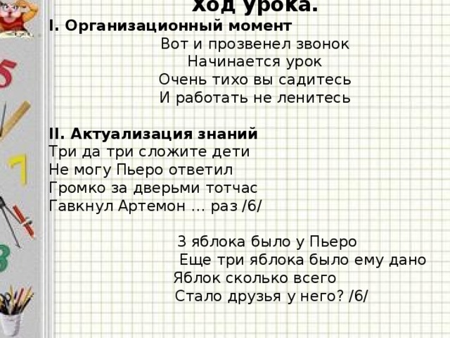 Ход урока. I. Организационный момент Вот и прозвенел звонок Начинается урок Очень тихо вы садитесь И работать не ленитесь   II. Актуализация знаний Три да три сложите дети Не могу Пьеро ответил Громко за дверьми тотчас Гавкнул Артемон … раз /6/   3 яблока было у Пьеро  Еще три яблока было ему дано Яблок сколько всего  Стало друзья у него? /6/  