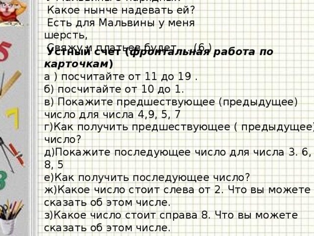 У Мальвины 5 нарядных  Какое нынче надевать ей?  Есть для Мальвины у меня шерсть,  Свяжу и платьев будет … (6 )  Устный счет ( фронтальная работа по карточкам ) а ) посчитайте от 11 до 19 . б) посчитайте от 10 до 1. в) Покажите предшествующее (предыдущее) число для числа 4,9, 5, 7 г)Как получить предшествующее ( предыдущее) число? д)Покажите последующее число для числа 3. 6, 8, 5 е)Как получить последующее число? ж)Какое число стоит слева от 2. Что вы можете сказать об этом числе. з)Какое число стоит справа 8. Что вы можете сказать об этом числе. и)(На слайде. 1 задание стр.54 восстанови ряд)  Какое число стоит между числами 2 и 4, 4 и 6.  Назовите соседей числа 6.  Что вы можете рассказать о числе 6?