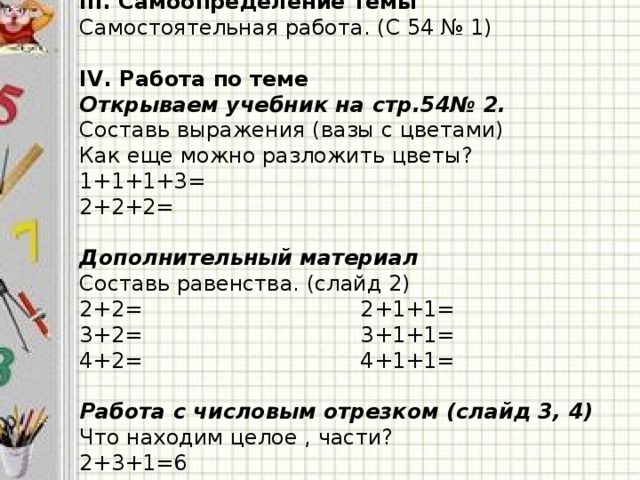 III. Самоопределение темы Самостоятельная работа. (С 54 № 1) IV. Работа по теме Открываем учебник на стр.54№ 2. Составь выражения (вазы с цветами) Как еще можно разложить цветы? 1+1+1+3= 2+2+2= Дополнительный материал Составь равенства. (слайд 2) 2+2= 2+1+1= 3+2= 3+1+1= 4+2= 4+1+1=  Работа с числовым отрезком (слайд 3, 4) Что находим целое , части? 2+3+1=6 6-3-2=1  