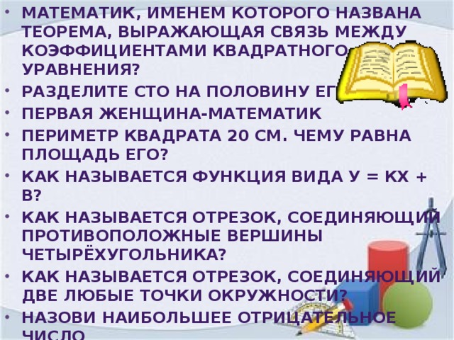 Математик, именем которого названа теорема, выражающая связь между коэффициентами квадратного уравнения? Разделите сто на половину его Первая женщина-математик Периметр квадрата 20 см. Чему равна площадь его? Как называется функция вида у = кх + в? Как называется Отрезок, соединяющий противоположные вершины четырёхугольника? Как называется Отрезок, соединяющий две любые точки окружности? Назови наибольшее отрицательное число Как называется утверждение, требующее доказательства? Четырёхугольник, у которого только две противолежащие стороны параллельны?