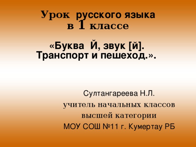 Урок русского языка  в 1 классе  « Буква Й, звук [й]. Транспорт и пешеход. ».    Султангареева Н.Л. учитель начальных классов высшей категории МОУ СОШ №11 г. Кумертау РБ