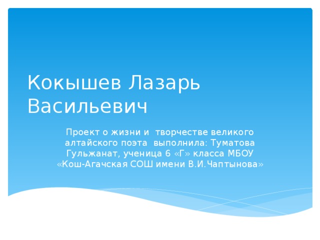 Кокышев Лазарь Васильевич Проект о жизни и творчестве великого алтайского поэта выполнила: Туматова Гульжанат, ученица 6 «Г» класса МБОУ «Кош-Агачская СОШ имени В.И.Чаптынова»