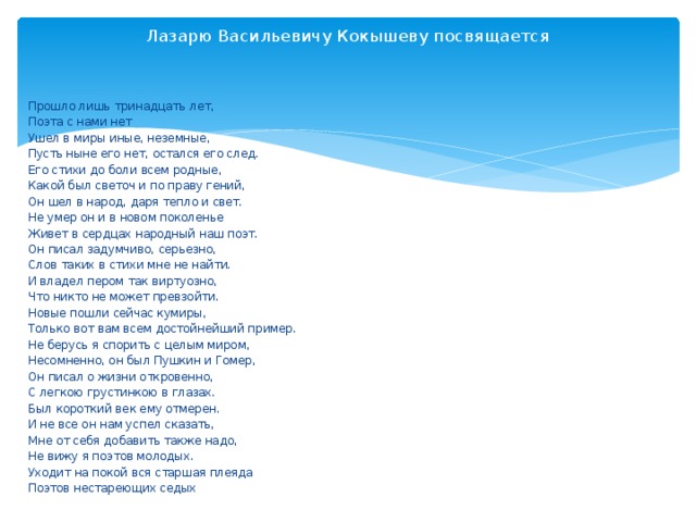 Лазарю Васильевичу Кокышеву посвящается    Прошло лишь тринадцать лет,  Поэта с нами нет  Ушел в миры иные, неземные,  Пусть ныне его нет, остался его след.  Его стихи до боли всем родные,  Какой был светоч и по праву гений,  Он шел в народ, даря тепло и свет.  Не умер он и в новом поколенье  Живет в сердцах народный наш поэт.  Он писал задумчиво, серьезно,  Слов таких в стихи мне не найти.  И владел пером так виртуозно,  Что никто не может превзойти.  Новые пошли сейчас кумиры,  Только вот вам всем достойнейший пример.  Не берусь я спорить с целым миром,  Несомненно, он был Пушкин и Гомер,  Он писал о жизни откровенно,  С легкою грустинкою в глазах.  Был короткий век ему отмерен.  И не все он нам успел сказать,  Мне от себя добавить также надо,  Не вижу я поэтов молодых.  Уходит на покой вся старшая плеяда  Поэтов нестареющих седых