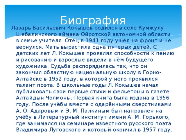 Биография Лазарь Васильевич Кокышев родился в селе Кумжулу Шебалинского аймака Ойротской автономной области в семье учителя. Отец в 1941 году ушёл на фронт и не вернулся. Мать вырастила одна пятерых детей. С детских лет Л. Кокышев проявлял способности к пению и рисованию и взрослые видели в нём будущего художника. Судьба распорядилась так, что он закончил областную национальную школу в Горно-Алтайске в 1952 году, в которой у него проявился талант поэта. В школьные годы Л. Кокышев начал публиковать свои первые стихи и фельетоны в газете Алтайдын Чолмоны. Первая книга была издана в 1956 году. После учёбы вместе с одарёнными сверстниками А. О. Адаровым и Э. М. Палкиным был направлен на учёбу в Литературный институт имени А. М. Горького, где занимался на семинаре известного русского поэта Владимира Луговского и который окончил в 1957 году.