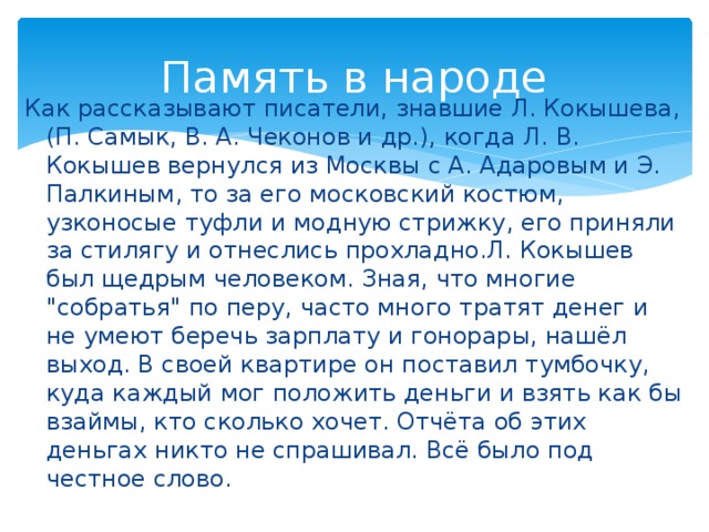 Память в народе Как рассказывают писатели, знавшие Л. Кокышева, (П. Самык, В. А. Чеконов и др.), когда Л. В. Кокышев вернулся из Москвы с А. Адаровым и Э. Палкиным, то за его московский костюм, узконосые туфли и модную стрижку, его приняли за стилягу и отнеслись прохладно.Л. Кокышев был щедрым человеком. Зная, что многие 