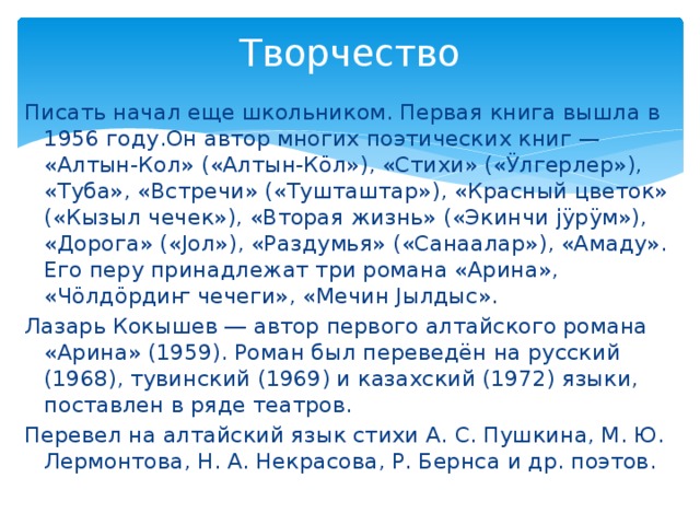 Творчество   Писать начал еще школьником. Первая книга вышла в 1956 году.Он автор многих поэтических книг — «Алтын-Кол» («Алтын-Кӧл»), «Стихи» («Ӱлгерлер»), «Туба», «Встречи» («Тушташтар»), «Красный цветок» («Кызыл чечек»), «Вторая жизнь» («Экинчи јӱрӱм»), «Дорога» («Јол»), «Раздумья» («Санаалар»), «Амаду». Его перу принадлежат три романа «Арина», «Чӧлдӧрдиҥ чечеги», «Мечин Јылдыс». Лазарь Кокышев ― автор первого алтайского романа «Арина» (1959). Роман был переведён на русский (1968), тувинский (1969) и казахский (1972) языки, поставлен в ряде театров. Перевел на алтайский язык стихи А. С. Пушкина, М. Ю. Лермонтова, Н. А. Некрасова, Р. Бернса и др. поэтов.