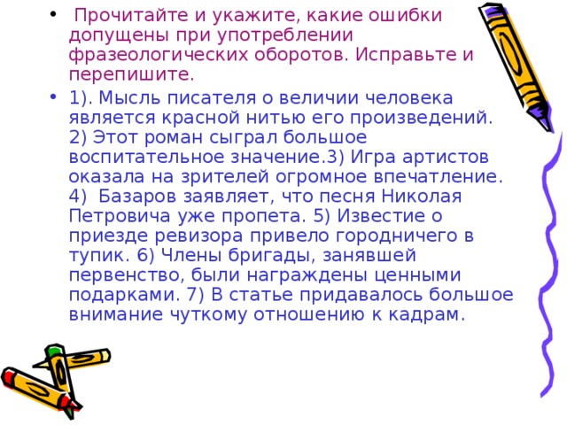 Прочитайте и укажите, какие ошибки допущены при употреблении фразеологических оборотов. Исправьте и перепишите. 1). Мысль писателя о величии человека является красной нитью его произведений. 2) Этот роман сыграл большое воспитательное значение.3) Игра артистов оказала на зрителей огромное впечатление. 4) Базаров заявляет, что песня Николая Петровича уже пропета. 5) Известие о приезде ревизор а привело городничего в тупик. 6) Члены бригады, занявшей первенство, были награждены ценными подарками. 7) В статье придавалось большое внимание чуткому отношению к кадрам.