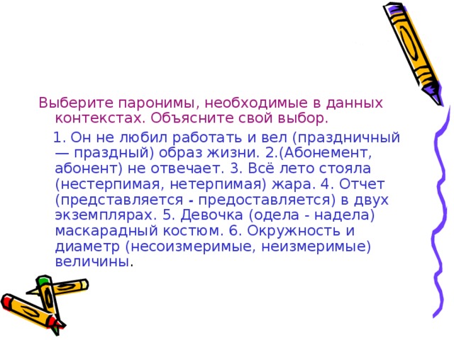 Выберите паронимы, необходимые в данных контекстах. Объясните свой выбор.  1. Он не любил работать и вел (праздничный — праздный) образ жизни. 2.(Абонемент, абонент) не отвечает. 3. Всё лето стояла (нестерпимая, нетерпимая) жара. 4. Отчет (представляется - предоставляется) в двух экземплярах. 5. Девочка (одела - надела) маскарадный костюм. 6. Окружность и диаметр (несоизмеримые, неизмеримые) величины .