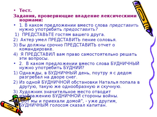 Тест. Задания, проверяющие владение лексическими нормами: 1. В каком предложении вместо слова представить нужно употребить предоставить?  1) ПРЕДСТАВЬТЕ гостям вашего друга. 2) Актер умел ПРЕДСТАВИТЬ пение соловья. 3) Вы должны срочно ПРЕДСТАВИТЬ отчет о командировке. 4) Я ПРЕДСТАВИЛ вам право самостоятельно решать эти вопросы. 2. В каком предложении вместо слова БУДНИЧНЫЙ нужно употребить БУДНИЙ?