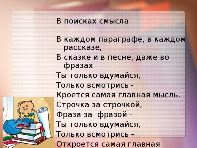 В поисках смысла В каждом параграфе, в каждом рассказе, В сказке и в песне, даже во фразах Ты только вдумайся, Только всмотрись - Кроется самая главная мысль. Строчка за строчкой, Фраза за фразой – Ты только вдумайся, Только всмотрись – Откроется самая главная мысль!